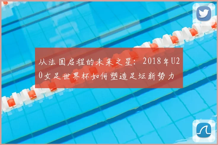从法国启程的未来之星:2018年U20女足世界杯如何塑造足坛新势力