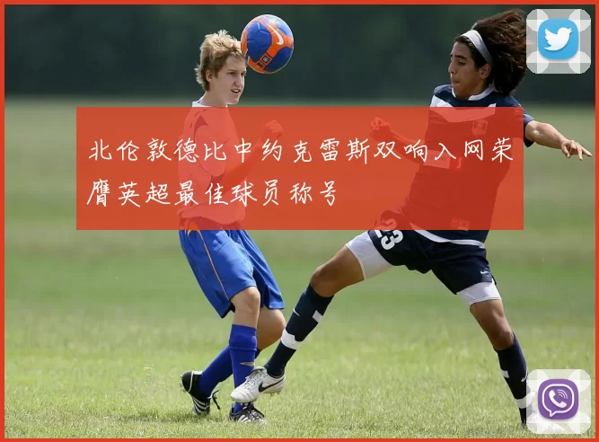 北伦敦德比中约克雷斯双响入网荣膺英超最佳球员称号