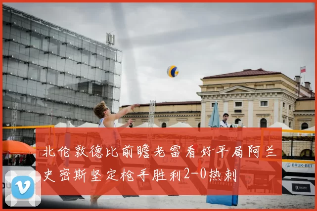 北伦敦德比前瞻老雷看好平局阿兰史密斯坚定枪手胜利2-0热刺