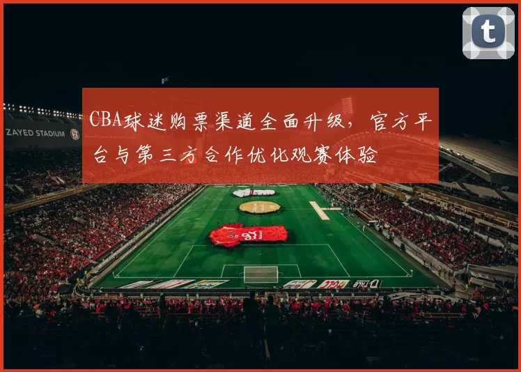 CBA球迷购票渠道全面升级,官方平台与第三方合作优化观赛体验