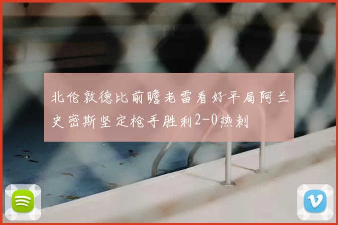 北伦敦德比前瞻老雷看好平局阿兰史密斯坚定枪手胜利2-0热刺