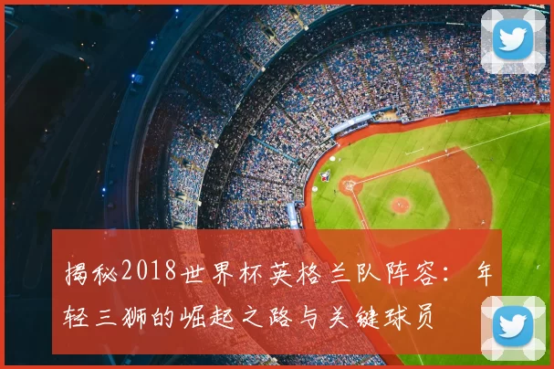 揭秘2018世界杯英格兰队阵容:年轻三狮的崛起之路与关键球员
