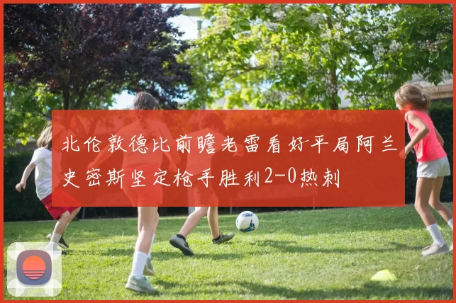 北伦敦德比前瞻老雷看好平局阿兰史密斯坚定枪手胜利2-0热刺