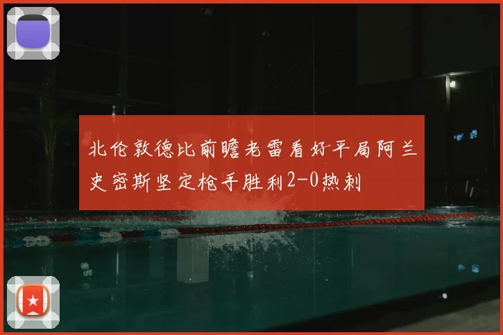 北伦敦德比前瞻老雷看好平局阿兰史密斯坚定枪手胜利2-0热刺