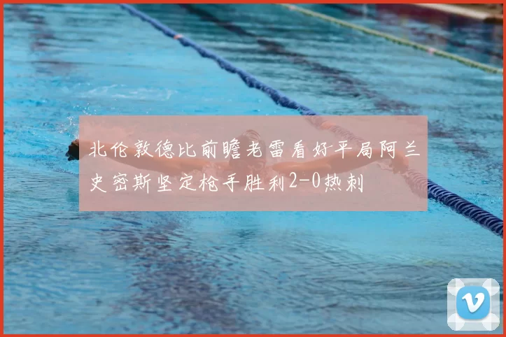 北伦敦德比前瞻老雷看好平局阿兰史密斯坚定枪手胜利2-0热刺