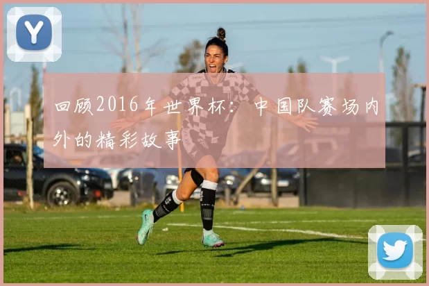 回顾2016年世界杯:中国队赛场内外的精彩故事
