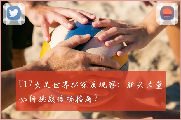 U17女足世界杯深度观察:新兴力量如何挑战传统格局?