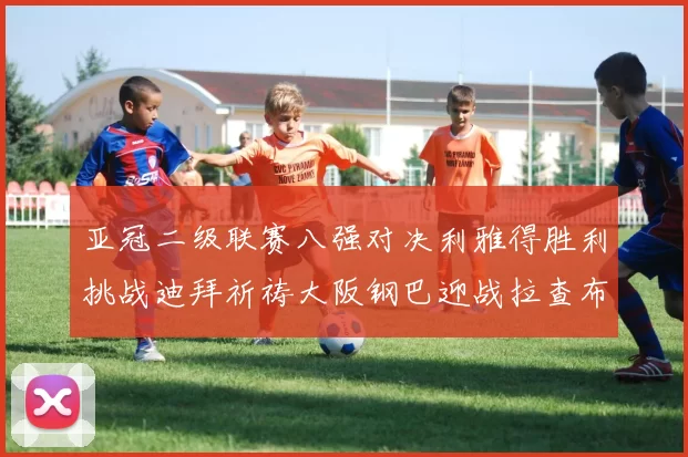 亚冠二级联赛八强对决利雅得胜利挑战迪拜祈祷大阪钢巴迎战拉查布里府